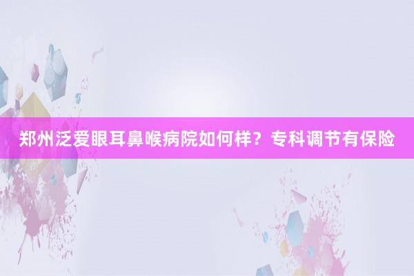 郑州泛爱眼耳鼻喉病院如何样？专科调节有保险