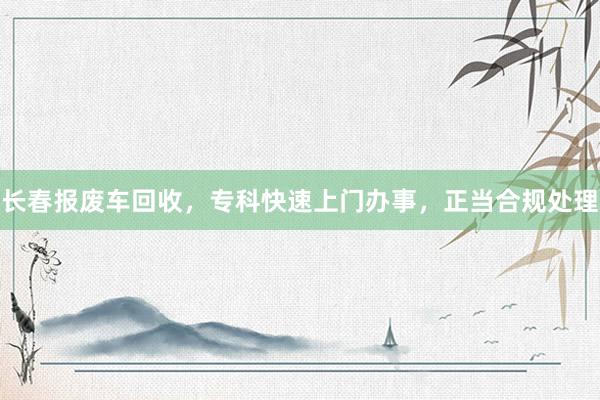 长春报废车回收，专科快速上门办事，正当合规处理