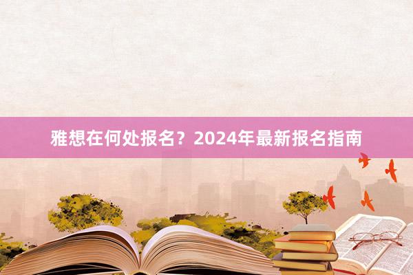 雅想在何处报名？2024年最新报名指南