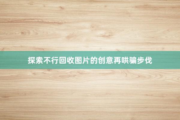 探索不行回收图片的创意再哄骗步伐