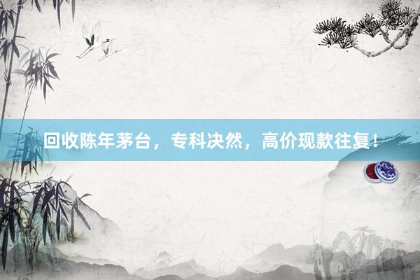 回收陈年茅台，专科决然，高价现款往复！